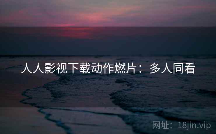 人人影视下载动作燃片：多人同看